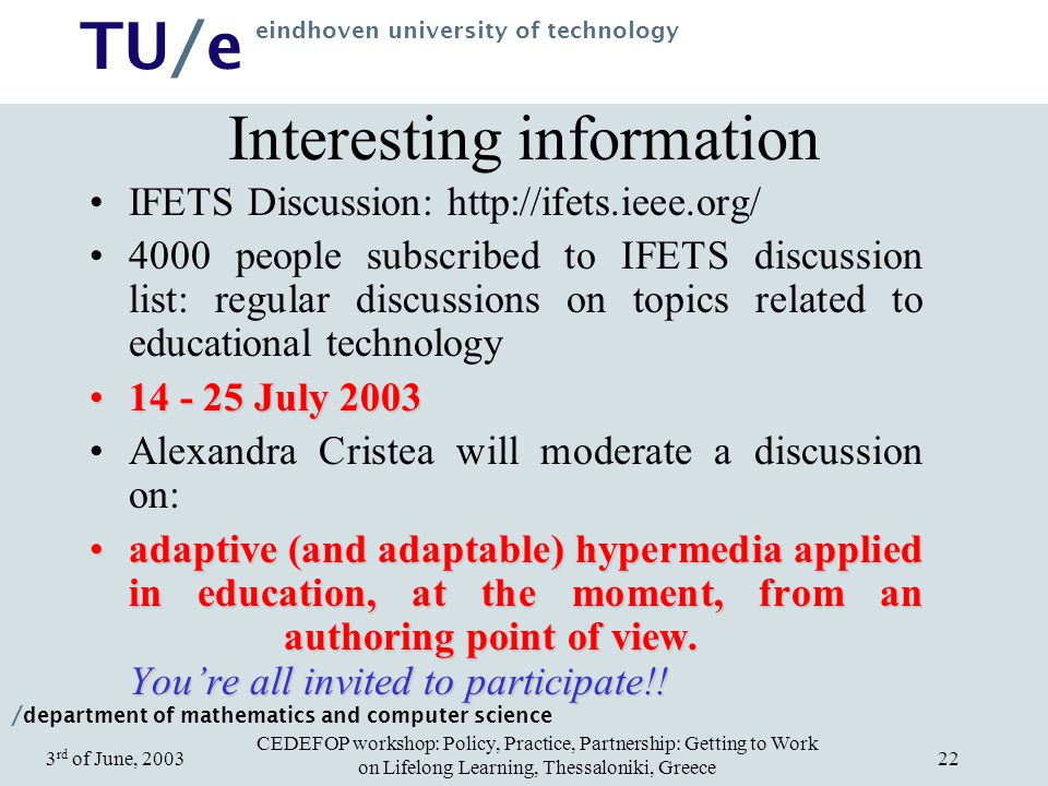 / department of mathematics and computer science TU/e eindhoven university of technology CEDEFOP workshop: Policy, Practice, Partnership: Getting to Work on Lifelong Learning, Thessaloniki, Greece 3 rd of June, Interesting information IFETS Discussion: people subscribed to IFETS discussion list: regular discussions on topics related to educational technology July July 2003 Alexandra Cristea will moderate a discussion on: adaptive (and adaptable) hypermedia applied in education, at the moment, from an authoring point of view.
