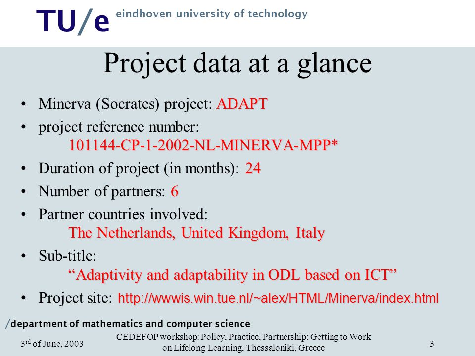 / department of mathematics and computer science TU/e eindhoven university of technology CEDEFOP workshop: Policy, Practice, Partnership: Getting to Work on Lifelong Learning, Thessaloniki, Greece 3 rd of June, Project data at a glance ADAPTMinerva (Socrates) project: ADAPT CP NL-MINERVA-MPP*project reference number: CP NL-MINERVA-MPP* 24Duration of project (in months): 24 6Number of partners: 6 The Netherlands, United Kingdom, ItalyPartner countries involved: The Netherlands, United Kingdom, Italy Adaptivity and adaptability in ODL based on ICT Sub-title: Adaptivity and adaptability in ODL based on ICT   site: