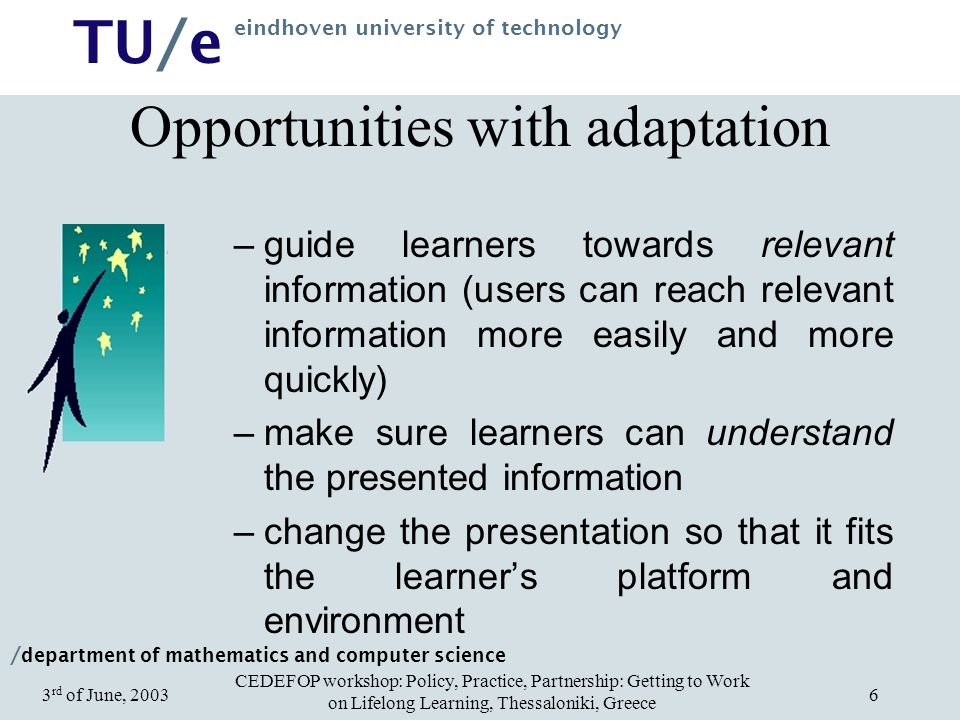 / department of mathematics and computer science TU/e eindhoven university of technology CEDEFOP workshop: Policy, Practice, Partnership: Getting to Work on Lifelong Learning, Thessaloniki, Greece 3 rd of June, Opportunities with adaptation –guide learners towards relevant information (users can reach relevant information more easily and more quickly) –make sure learners can understand the presented information –change the presentation so that it fits the learner’s platform and environment