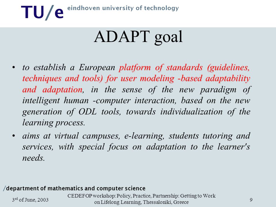 / department of mathematics and computer science TU/e eindhoven university of technology CEDEFOP workshop: Policy, Practice, Partnership: Getting to Work on Lifelong Learning, Thessaloniki, Greece 3 rd of June, ADAPT goal platform of standards (guidelines, techniques and tools) for user modeling -based adaptability and adaptationto establish a European platform of standards (guidelines, techniques and tools) for user modeling -based adaptability and adaptation, in the sense of the new paradigm of intelligent human -computer interaction, based on the new generation of ODL tools, towards individualization of the learning process.