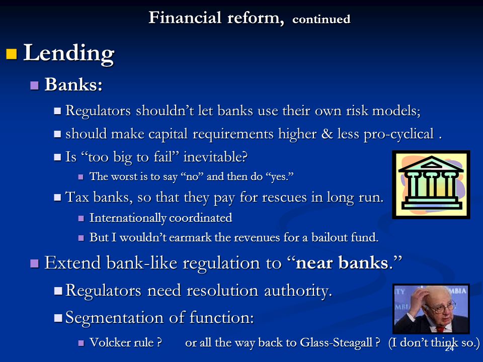 24 Financial reform, continued Lending Lending Banks: Banks: Regulators shouldn’t let banks use their own risk models ; Regulators shouldn’t let banks use their own risk models ; should make capital requirements higher & less pro-cyclical.