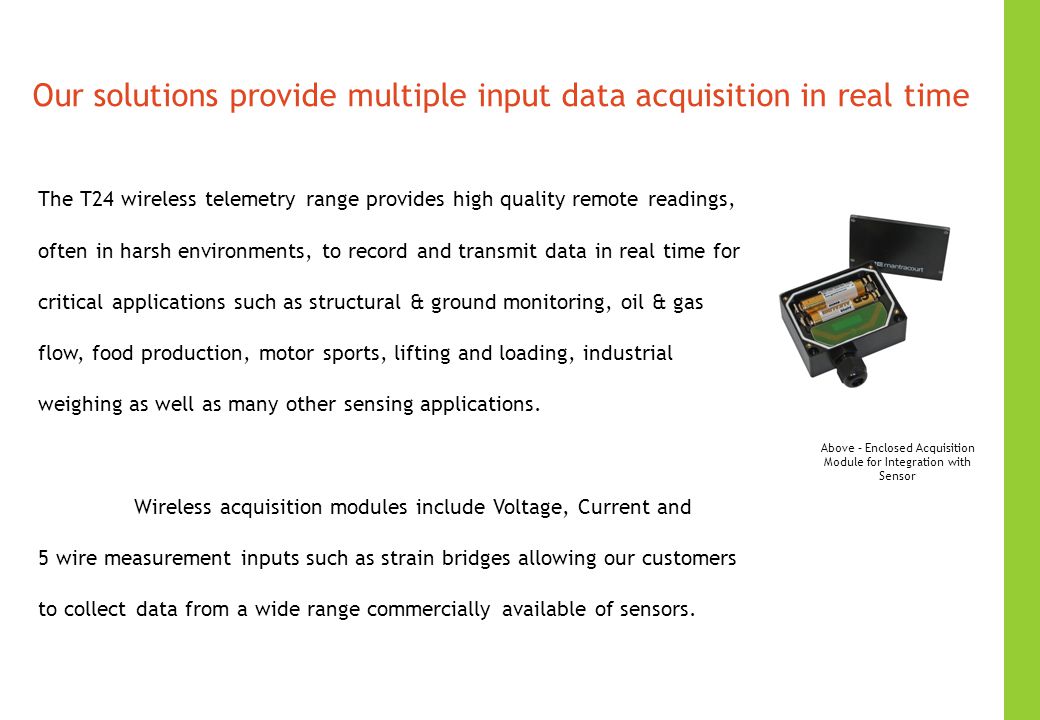 Our solutions provide multiple input data acquisition in real time The T24 wireless telemetry range provides high quality remote readings, often in harsh environments, to record and transmit data in real time for critical applications such as structural & ground monitoring, oil & gas flow, food production, motor sports, lifting and loading, industrial weighing as well as many other sensing applications.