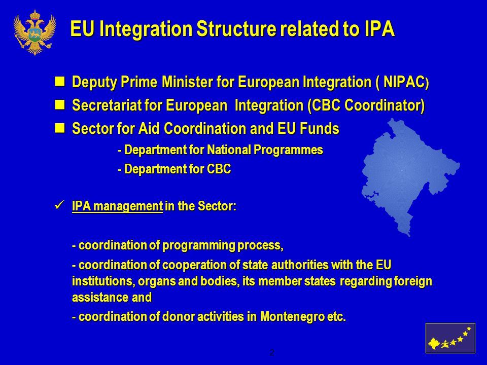 2 EU Integration Structure related to IPA Deputy Prime Minister for European Integration ( NIPAC ) Deputy Prime Minister for European Integration ( NIPAC ) Secretariat for European Integration (CBC Coordinator) Secretariat for European Integration (CBC Coordinator) Sector for Aid Coordination and EU Funds Sector for Aid Coordination and EU Funds - Department for National Programmes - Department for National Programmes - Department for CBC - Department for CBC IPA management in the Sector: IPA management in the Sector: - coordination of programming process, - coordination of programming process, - coordination of cooperation of state authorities with the EU institutions, organs and bodies, its member states regarding foreign assistance and - coordination of cooperation of state authorities with the EU institutions, organs and bodies, its member states regarding foreign assistance and - coordination of donor activities in Montenegro etc.
