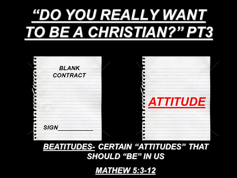 DO YOU REALLY WANT TO BE A CHRISTIAN PT3 BLANK CONTRACT SIGN___________ ATTITUDE BEATITUDES- CERTAIN ATTITUDES THAT SHOULD BE IN US MATHEW 5:3-12