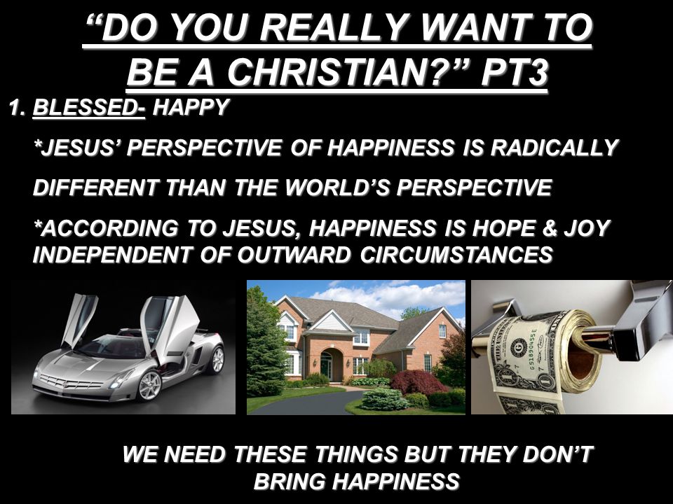 DO YOU REALLY WANT TO BE A CHRISTIAN PT3 1.BLESSED- HAPPY *JESUS’ PERSPECTIVE OF HAPPINESS IS RADICALLY DIFFERENT THAN THE WORLD’S PERSPECTIVE *ACCORDING TO JESUS, HAPPINESS IS HOPE & JOY INDEPENDENT OF OUTWARD CIRCUMSTANCES WE NEED THESE THINGS BUT THEY DON’T BRING HAPPINESS