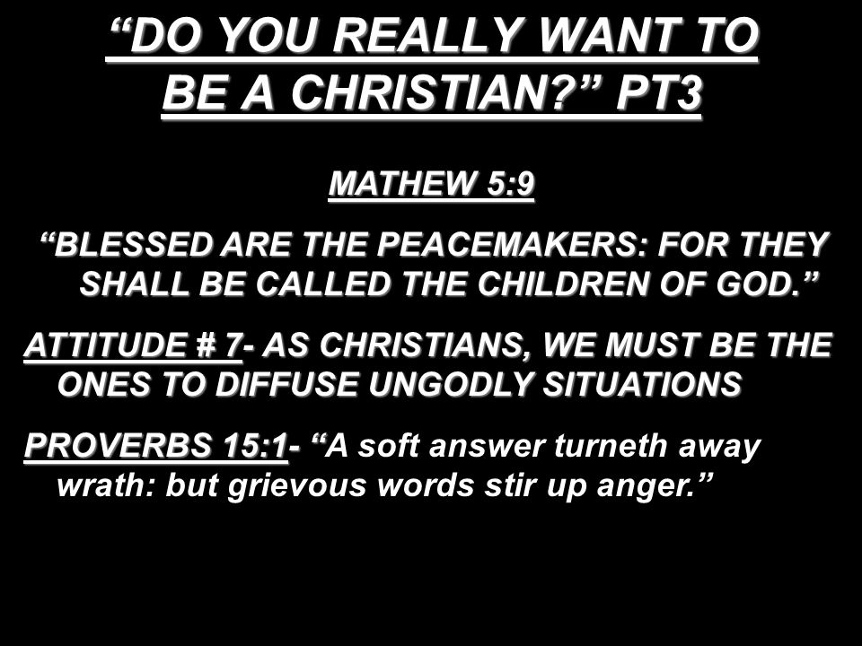 DO YOU REALLY WANT TO BE A CHRISTIAN PT3 MATHEW 5:9 BLESSED ARE THE PEACEMAKERS: FOR THEY SHALL BE CALLED THE CHILDREN OF GOD. ATTITUDE # 7- AS CHRISTIANS, WE MUST BE THE ONES TO DIFFUSE UNGODLY SITUATIONS PROVERBS 15:1- A soft answer turneth away wrath: but grievous words stir up anger.