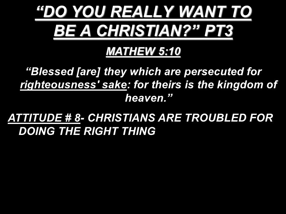 DO YOU REALLY WANT TO BE A CHRISTIAN PT3 MATHEW 5:10 Blessed [are] they which are persecuted for righteousness sake: for theirs is the kingdom of heaven. ATTITUDE # 8- CHRISTIANS ARE TROUBLED FOR DOING THE RIGHT THING