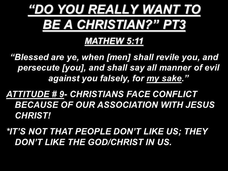 DO YOU REALLY WANT TO BE A CHRISTIAN PT3 MATHEW 5:11 Blessed are ye, when [men] shall revile you, and persecute [you], and shall say all manner of evil against you falsely, for my sake. ATTITUDE # 9- CHRISTIANS FACE CONFLICT BECAUSE OF OUR ASSOCIATION WITH JESUS CHRIST.