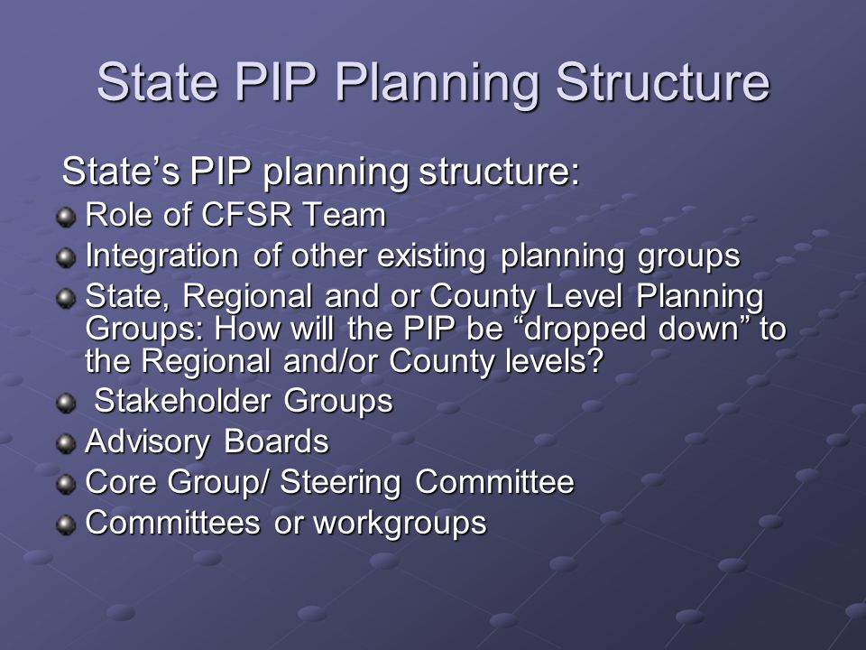 State PIP Planning Structure State’s PIP planning structure: State’s PIP planning structure: Role of CFSR Team Integration of other existing planning groups State, Regional and or County Level Planning Groups: How will the PIP be dropped down to the Regional and/or County levels.