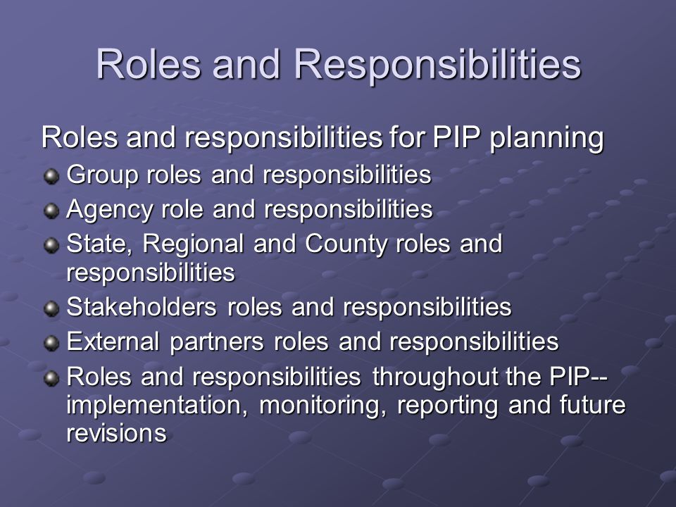 Roles and Responsibilities Roles and responsibilities for PIP planning Group roles and responsibilities Agency role and responsibilities State, Regional and County roles and responsibilities Stakeholders roles and responsibilities External partners roles and responsibilities Roles and responsibilities throughout the PIP-- implementation, monitoring, reporting and future revisions