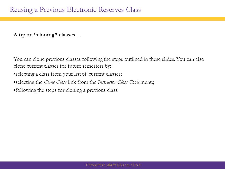 Reusing a Previous Electronic Reserves Class University at Albany Libraries, SUNY A tip on cloning classes… You can clone previous classes following the steps outlined in these slides.
