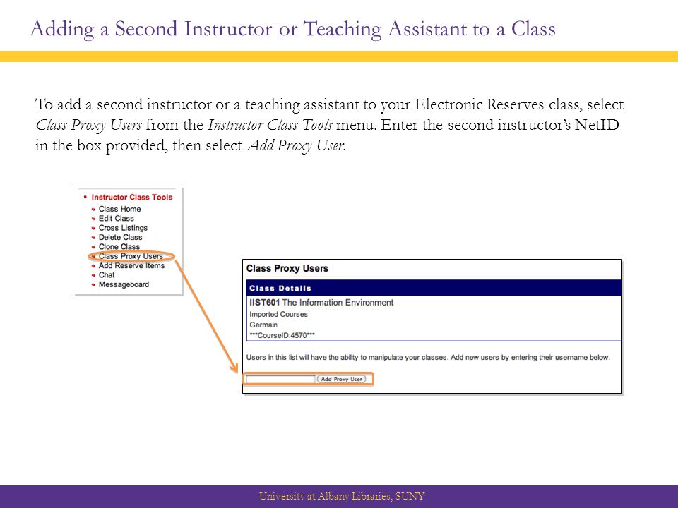 Adding a Second Instructor or Teaching Assistant to a Class University at Albany Libraries, SUNY To add a second instructor or a teaching assistant to your Electronic Reserves class, select Class Proxy Users from the Instructor Class Tools menu.