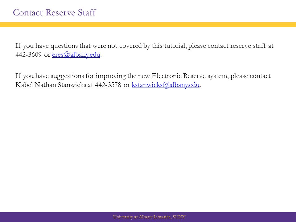 Contact Reserve Staff University at Albany Libraries, SUNY If you have questions that were not covered by this tutorial, please contact reserve staff at or If you have suggestions for improving the new Electronic Reserve system, please contact Kabel Nathan Stanwicks at or