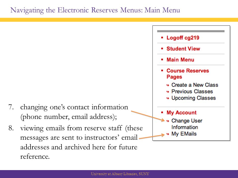 Navigating the Electronic Reserves Menus: Main Menu University at Albany Libraries, SUNY 7.changing one’s contact information (phone number,  address); 8.viewing  s from reserve staff (these messages are sent to instructors’  addresses and archived here for future reference.