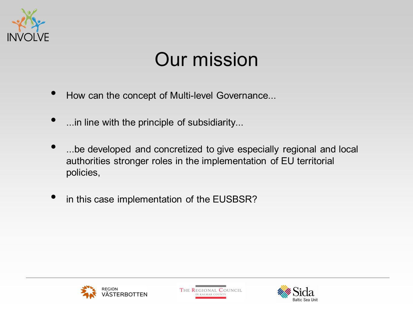 Our mission How can the concept of Multi-level Governance......in line with the principle of subsidiarity......be developed and concretized to give especially regional and local authorities stronger roles in the implementation of EU territorial policies, in this case implementation of the EUSBSR