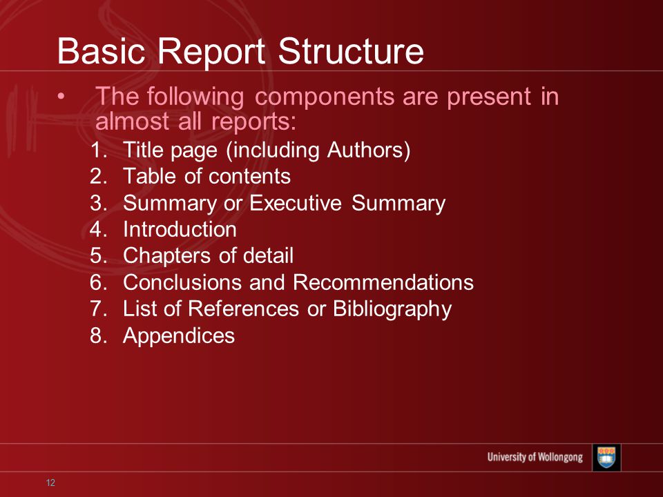 12 Basic Report Structure The following components are present in almost all reports: 1.Title page (including Authors) 2.Table of contents 3.Summary or Executive Summary 4.Introduction 5.Chapters of detail 6.Conclusions and Recommendations 7.List of References or Bibliography 8.Appendices