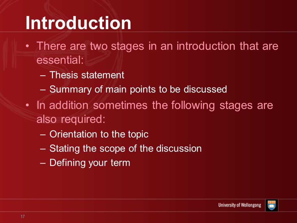 17 Introduction There are two stages in an introduction that are essential: –Thesis statement –Summary of main points to be discussed In addition sometimes the following stages are also required: –Orientation to the topic –Stating the scope of the discussion –Defining your term