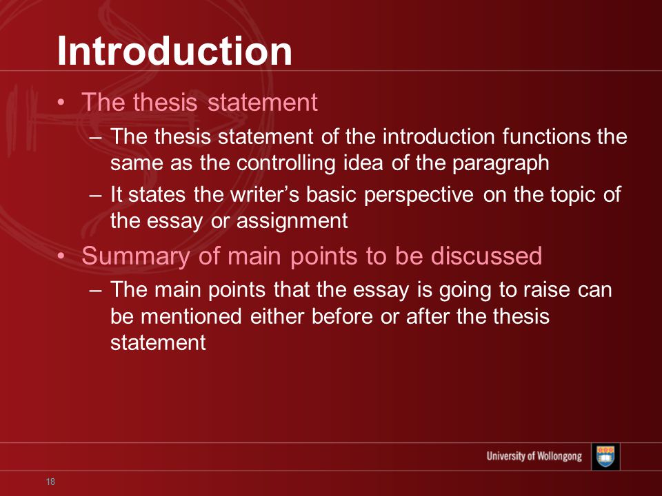 18 Introduction The thesis statement –The thesis statement of the introduction functions the same as the controlling idea of the paragraph –It states the writer’s basic perspective on the topic of the essay or assignment Summary of main points to be discussed –The main points that the essay is going to raise can be mentioned either before or after the thesis statement