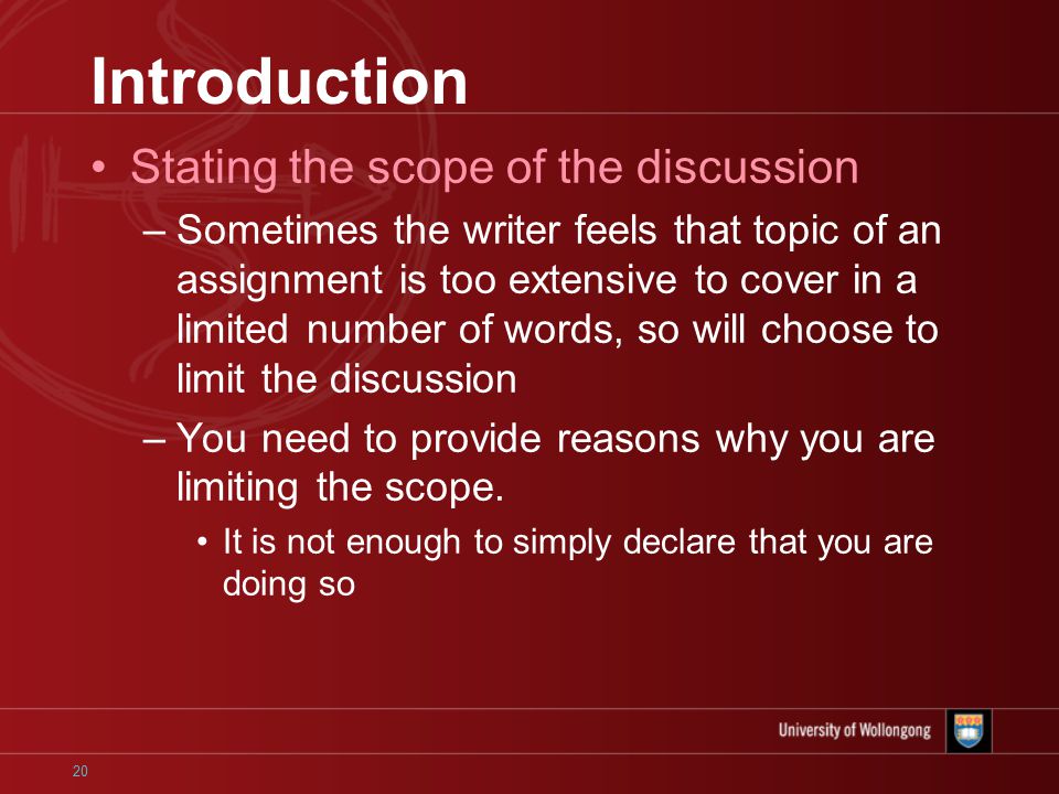 20 Introduction Stating the scope of the discussion –Sometimes the writer feels that topic of an assignment is too extensive to cover in a limited number of words, so will choose to limit the discussion –You need to provide reasons why you are limiting the scope.