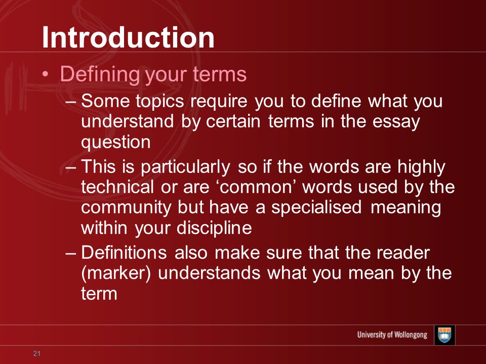 21 Introduction Defining your terms –Some topics require you to define what you understand by certain terms in the essay question –This is particularly so if the words are highly technical or are ‘common’ words used by the community but have a specialised meaning within your discipline –Definitions also make sure that the reader (marker) understands what you mean by the term