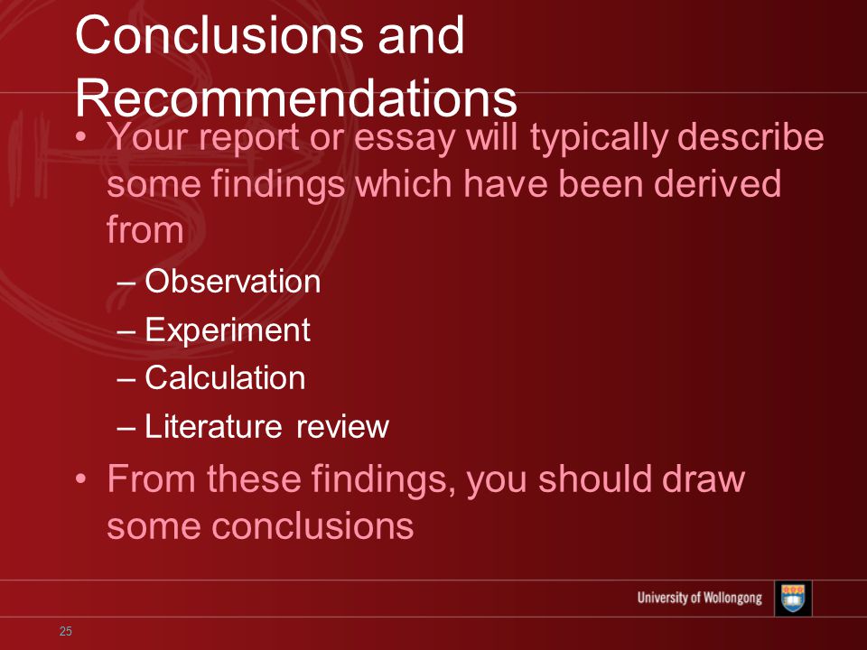 25 Conclusions and Recommendations Your report or essay will typically describe some findings which have been derived from –Observation –Experiment –Calculation –Literature review From these findings, you should draw some conclusions