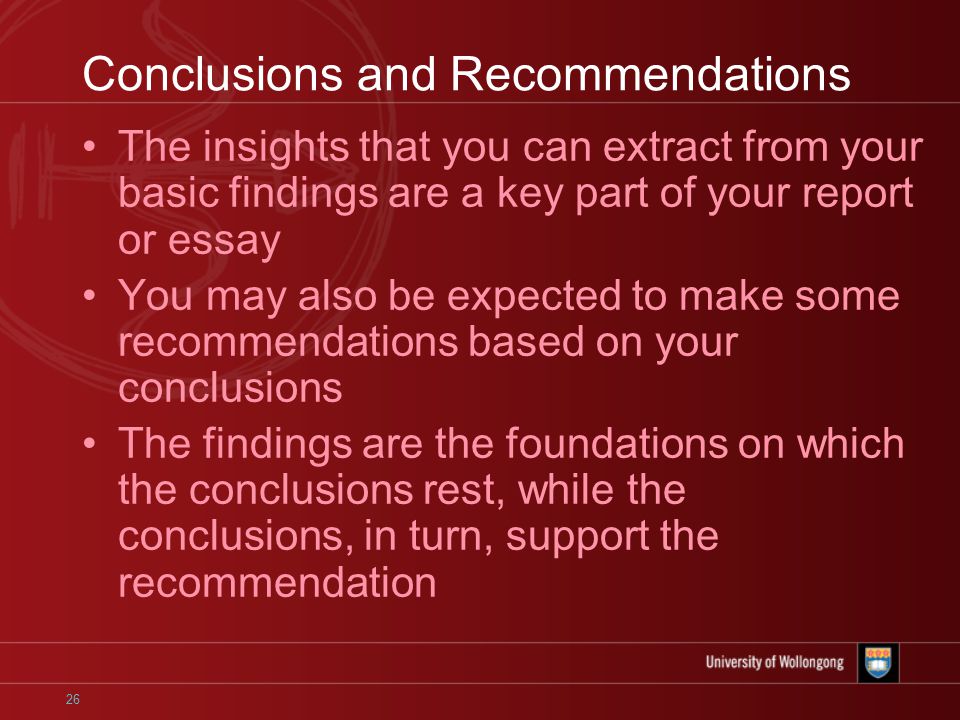 26 Conclusions and Recommendations The insights that you can extract from your basic findings are a key part of your report or essay You may also be expected to make some recommendations based on your conclusions The findings are the foundations on which the conclusions rest, while the conclusions, in turn, support the recommendation