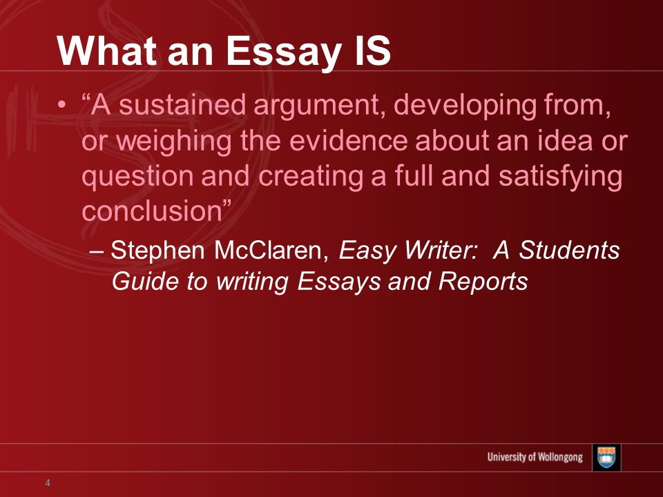 4 What an Essay IS A sustained argument, developing from, or weighing the evidence about an idea or question and creating a full and satisfying conclusion –Stephen McClaren, Easy Writer: A Students Guide to writing Essays and Reports