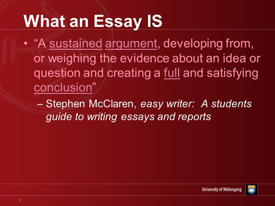 5 What an Essay IS A sustained argument, developing from, or weighing the evidence about an idea or question and creating a full and satisfying conclusion –Stephen McClaren, easy writer: A students guide to writing essays and reports