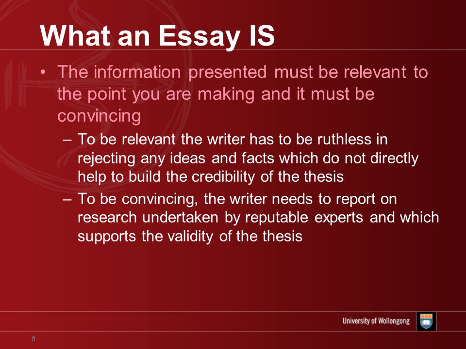 9 What an Essay IS The information presented must be relevant to the point you are making and it must be convincing –To be relevant the writer has to be ruthless in rejecting any ideas and facts which do not directly help to build the credibility of the thesis –To be convincing, the writer needs to report on research undertaken by reputable experts and which supports the validity of the thesis