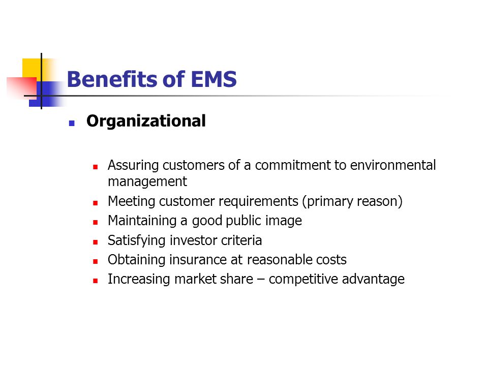 Benefits of EMS Organizational Assuring customers of a commitment to environmental management Meeting customer requirements (primary reason) Maintaining a good public image Satisfying investor criteria Obtaining insurance at reasonable costs Increasing market share – competitive advantage