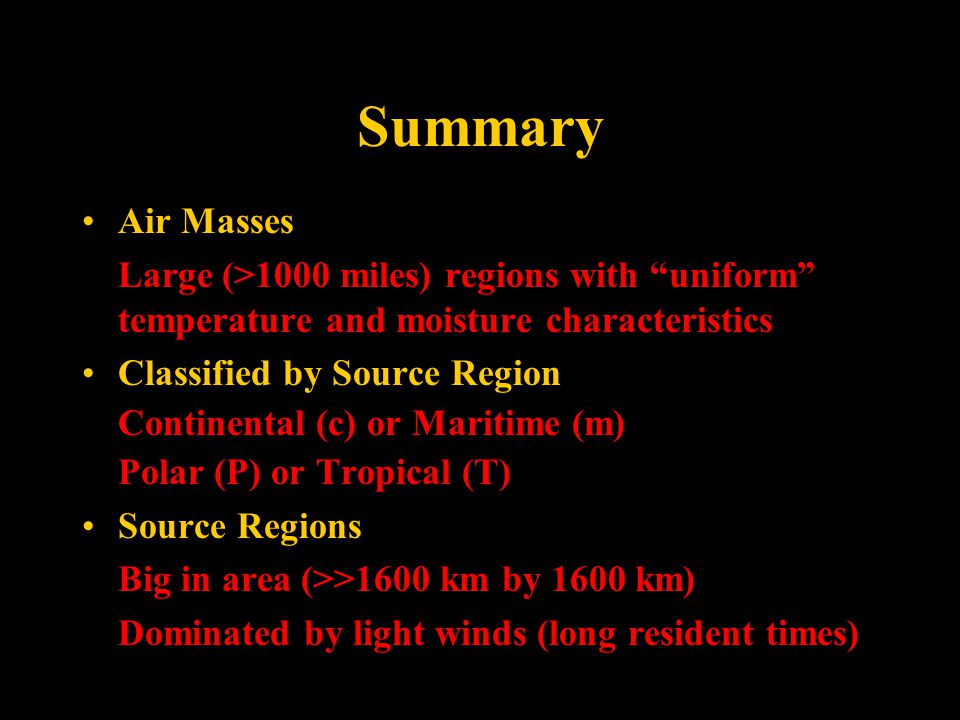 Summary Air Masses Large (>1000 miles) regions with uniform temperature and moisture characteristics Classified by Source Region Continental (c) or Maritime (m) Polar (P) or Tropical (T) Source Regions Big in area (>>1600 km by 1600 km) Dominated by light winds (long resident times)
