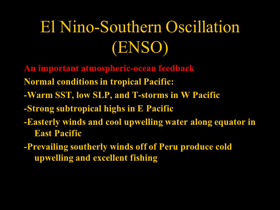 El Nino-Southern Oscillation (ENSO) An important atmospheric-ocean feedback Normal conditions in tropical Pacific: -Warm SST, low SLP, and T-storms in W Pacific -Strong subtropical highs in E Pacific -Easterly winds and cool upwelling water along equator in East Pacific -Prevailing southerly winds off of Peru produce cold upwelling and excellent fishing