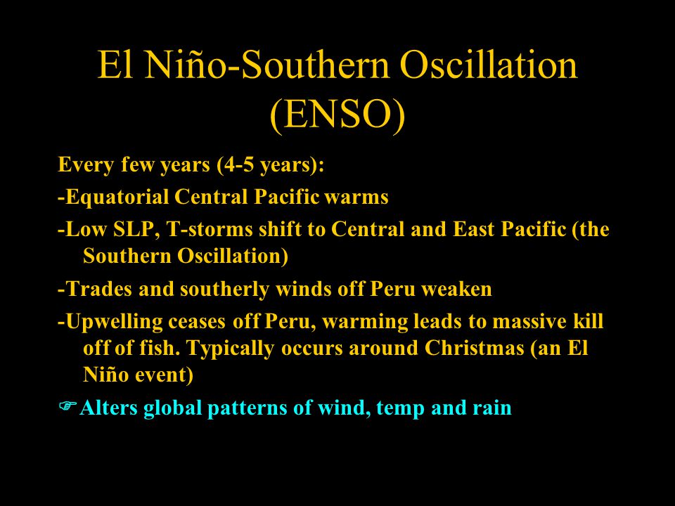 El Niño-Southern Oscillation (ENSO) Every few years (4-5 years): -Equatorial Central Pacific warms -Low SLP, T-storms shift to Central and East Pacific (the Southern Oscillation) -Trades and southerly winds off Peru weaken -Upwelling ceases off Peru, warming leads to massive kill off of fish.