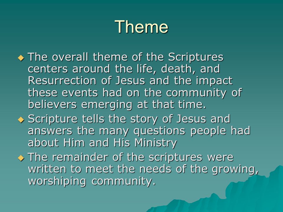 Theme  The overall theme of the Scriptures centers around the life, death, and Resurrection of Jesus and the impact these events had on the community of believers emerging at that time.