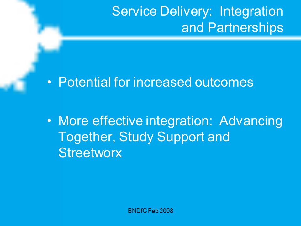BNDfC Feb 2008 Service Delivery: Integration and Partnerships Potential for increased outcomes More effective integration: Advancing Together, Study Support and Streetworx