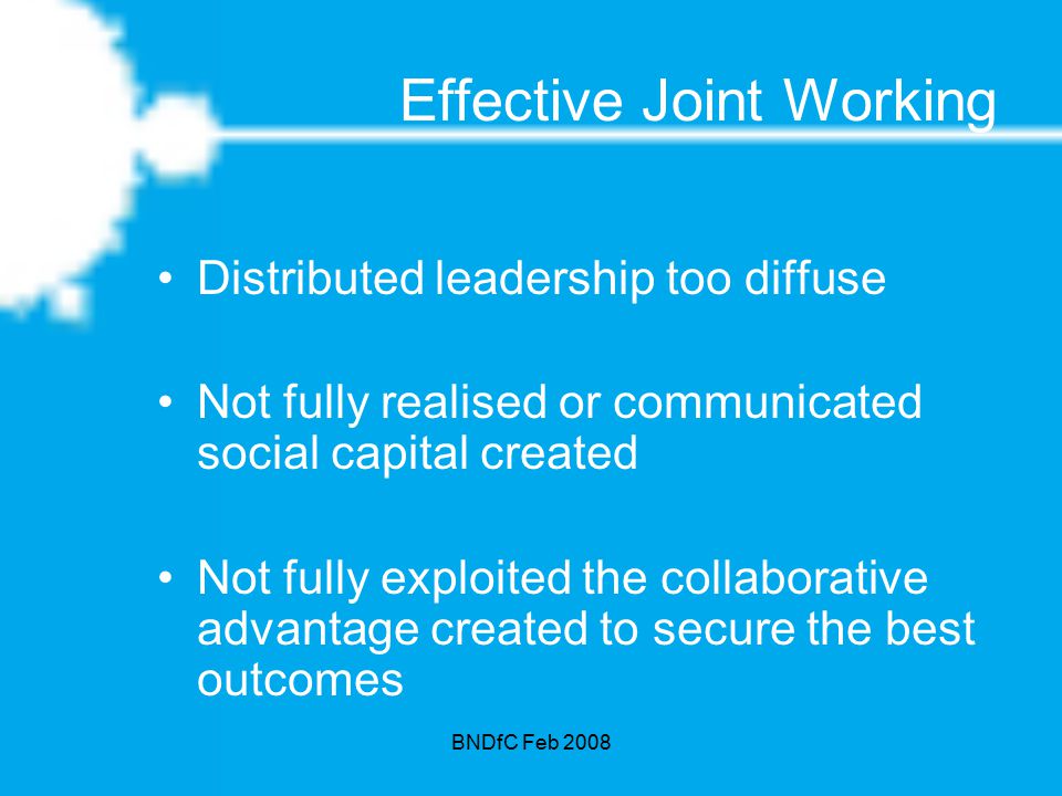 BNDfC Feb 2008 Effective Joint Working Distributed leadership too diffuse Not fully realised or communicated social capital created Not fully exploited the collaborative advantage created to secure the best outcomes