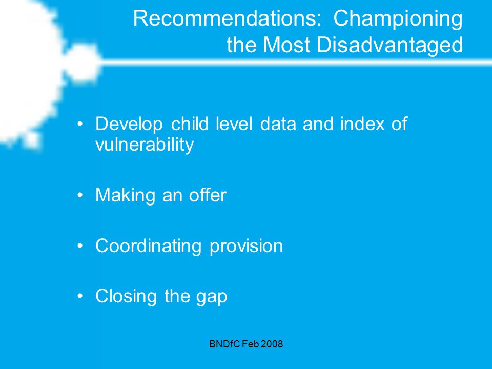 BNDfC Feb 2008 Recommendations: Championing the Most Disadvantaged Develop child level data and index of vulnerability Making an offer Coordinating provision Closing the gap
