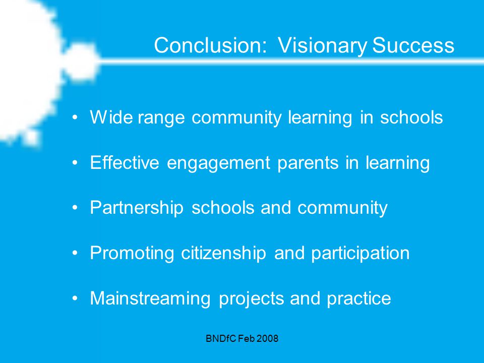 BNDfC Feb 2008 Conclusion: Visionary Success Wide range community learning in schools Effective engagement parents in learning Partnership schools and community Promoting citizenship and participation Mainstreaming projects and practice