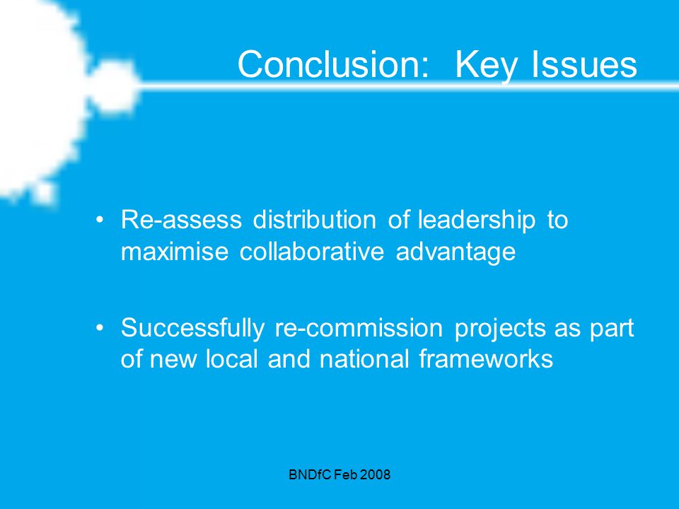BNDfC Feb 2008 Conclusion: Key Issues Re-assess distribution of leadership to maximise collaborative advantage Successfully re-commission projects as part of new local and national frameworks