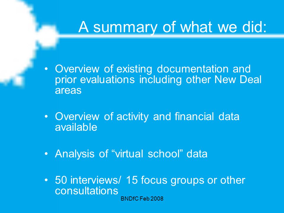 BNDfC Feb 2008 A summary of what we did: Overview of existing documentation and prior evaluations including other New Deal areas Overview of activity and financial data available Analysis of virtual school data 50 interviews/ 15 focus groups or other consultations