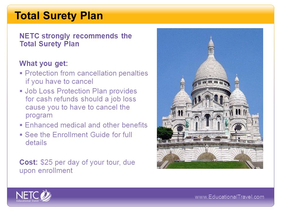 Total Surety Plan NETC strongly recommends the Total Surety Plan What you get:  Protection from cancellation penalties if you have to cancel  Job Loss Protection Plan provides for cash refunds should a job loss cause you to have to cancel the program  Enhanced medical and other benefits  See the Enrollment Guide for full details Cost: $25 per day of your tour, due upon enrollment