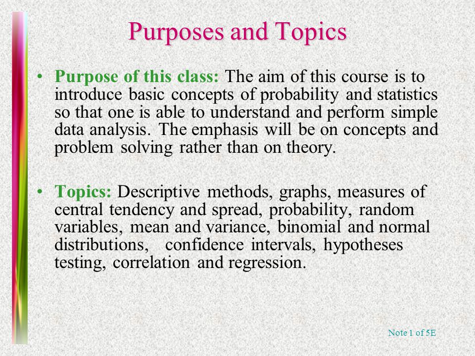 Note 1 of 5E Purposes and Topics Purpose of this class: The aim of this course is to introduce basic concepts of probability and statistics so that one is able to understand and perform simple data analysis.