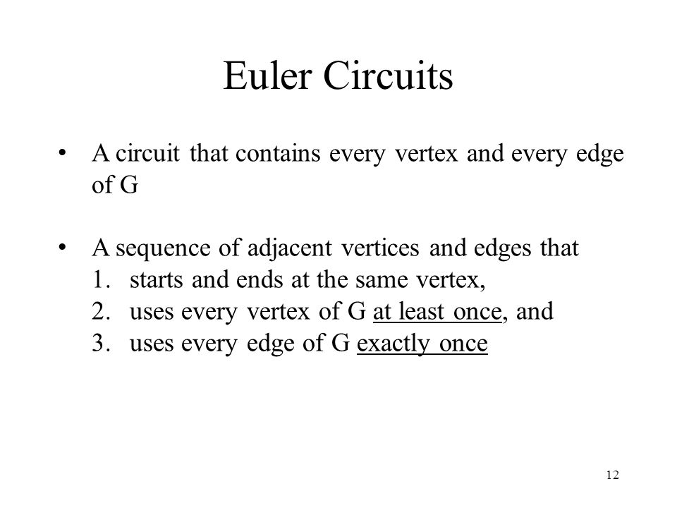 12 Euler Circuits A circuit that contains every vertex and every edge of G A sequence of adjacent vertices and edges that 1.starts and ends at the same vertex, 2.uses every vertex of G at least once, and 3.uses every edge of G exactly once