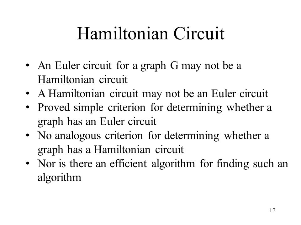 17 Hamiltonian Circuit An Euler circuit for a graph G may not be a Hamiltonian circuit A Hamiltonian circuit may not be an Euler circuit Proved simple criterion for determining whether a graph has an Euler circuit No analogous criterion for determining whether a graph has a Hamiltonian circuit Nor is there an efficient algorithm for finding such an algorithm