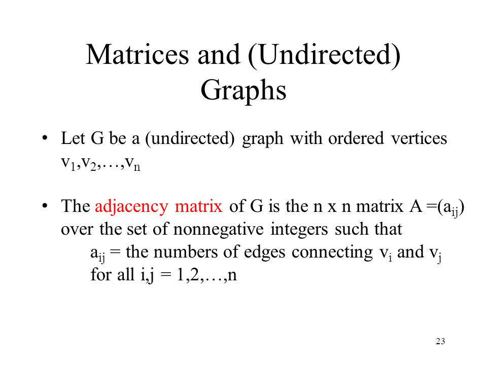 23 Matrices and (Undirected) Graphs Let G be a (undirected) graph with ordered vertices v 1,v 2,…,v n The adjacency matrix of G is the n x n matrix A =(a ij ) over the set of nonnegative integers such that a ij = the numbers of edges connecting v i and v j for all i,j = 1,2,…,n