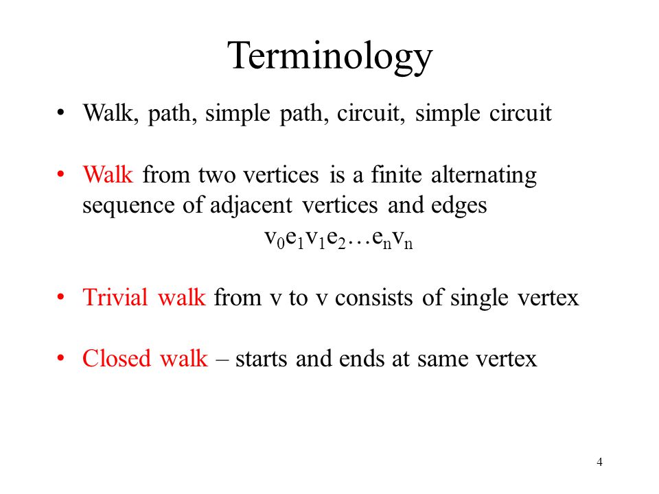 4 Terminology Walk, path, simple path, circuit, simple circuit Walk from two vertices is a finite alternating sequence of adjacent vertices and edges v 0 e 1 v 1 e 2 …e n v n Trivial walk from v to v consists of single vertex Closed walk – starts and ends at same vertex