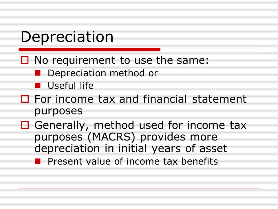 Depreciation  No requirement to use the same: Depreciation method or Useful life  For income tax and financial statement purposes  Generally, method used for income tax purposes (MACRS) provides more depreciation in initial years of asset Present value of income tax benefits