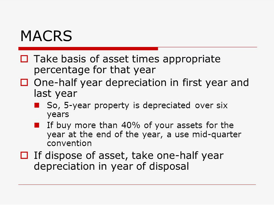 MACRS  Take basis of asset times appropriate percentage for that year  One-half year depreciation in first year and last year So, 5-year property is depreciated over six years If buy more than 40% of your assets for the year at the end of the year, a use mid-quarter convention  If dispose of asset, take one-half year depreciation in year of disposal