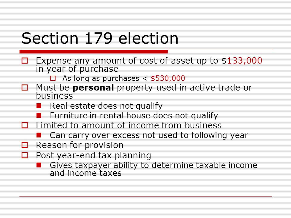 Section 179 election  Expense any amount of cost of asset up to $133,000 in year of purchase  As long as purchases < $530,000  Must be personal property used in active trade or business Real estate does not qualify Furniture in rental house does not qualify  Limited to amount of income from business Can carry over excess not used to following year  Reason for provision  Post year-end tax planning Gives taxpayer ability to determine taxable income and income taxes