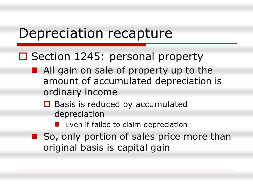 Depreciation recapture  Section 1245: personal property All gain on sale of property up to the amount of accumulated depreciation is ordinary income  Basis is reduced by accumulated depreciation Even if failed to claim depreciation So, only portion of sales price more than original basis is capital gain
